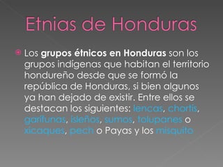Los grupos étnicos en Honduras son los grupos indígenas que habitan el territorio hondureño desde que se formó la república de Honduras, si bien algunos ya han dejado de existir. Entre ellos se destacan los siguientes: lencas , chortís , garífunas , isleños , sumos , tolupanes o xicaques , pech o Payas y los misquito