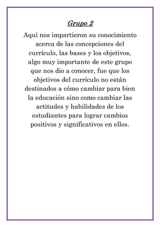 Grupo 2
Aquí nos impartieron su conocimiento
acerca de las concepciones del
currículo, las bases y los objetivos,
algo muy importante de este grupo
que nos dio a conocer, fue que los
objetivos del currículo no están
destinados a cómo cambiar para bien
la educación sino como cambiar las
actitudes y habilidades de los
estudiantes para lograr cambios
positivos y significativos en ellos.
 