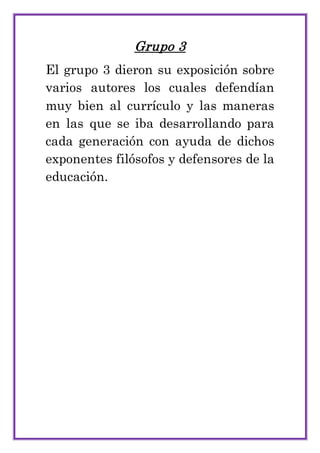 Grupo 3
El grupo 3 dieron su exposición sobre
varios autores los cuales defendían
muy bien al currículo y las maneras
en las que se iba desarrollando para
cada generación con ayuda de dichos
exponentes filósofos y defensores de la
educación.
 