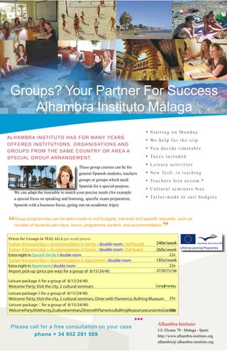 Groups? Your Partner For Success
    Alhambra Instituto Málaga
                                                                                                                 •   Starting on Monday
ALHAMBRA INSTITUTO HAS FOR MANY YEARS
                                                                                                                 •   We h e l p f o r t h e t r i p
OFFERED INSTITUTIONS, ORGANISATIONS AND
GROUPS FROM THE SAME COUNTRY OR AREA A
                                                                                                                 •   Yo u d e c i d e t i m e t a b l e

SPECIAL GROUP ARRANGEMENT.                                                                                       •   Ta x e s i n c l u d e d

                                           These group courses can be for
                                                                                                                 •   Leisure activities
                                           general Spanish students, teachers                                    •   N e w Te c h . i n t e a c h i n g
                                           groups or groups which need                                           •   Te a c h e r s f r e e a c c o m . *
                                           Spanish for a special purpose.
                                                                                                                 •   Cultural seminars free
    We can adapt the timetable to match your precise needs (for example:
    a special focus on speaking and listening, specific exam preparation,                                        •   Ta i l o r - m a d e t o s u i t b u d g e t s
    Spanish with a business focus, going out on academic trips)



“   Group programmes can be tailor-made to suit budgets, interests and specific requests, such as
    number of students per class, hours, programme content, and accommodation.
                                                                                                                              ”
Prices for Groups in MALAGA per week
Tuition 4 lessons/day + Accommodation in family / double room / half board                                                   240e/week
Tuition 4 lessons/day + Accommodation in family / double room / full board                                                   260e/week
                                                                                                                              30e/week
Extra night in family / double room
             in family / single room                                                                                          40e/week
Airport pick-up (price per way) for a group of 8/15/24/40                                                                 30/20/15/10 e
Leisure package A for a group of 8/15/24/40:
Welcome Party, Visit the city, 2 cultural seminars                                                                       Complimentary
Leisure package B for a group of 8/15/24/40:
Welcome Party, Visit the city, 2 cultural seminars, Diner with Flamenco, Bullring Museum                                           35e
Leisure package C for a group of 8/15/24/40:
Welcome Party, Visit the city, 2 cultural seminars, Diner with Flamenco, Bullring Museum, excursion to Granada                     70e
                                                                                                                          Alhambra Instituto
  Please call for a free consultation on your case                                                       
                                                                                                                          J.S. Elcano 78 - Malaga - Spain
          phone + 34 952 291 509                                                                                          http://www.alhambra-instituto.org
                                                                                                                          alhambra@ alhambra-instituto.org
 