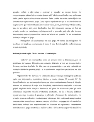 aspectos verbais e não-verbais e controlar o gravador ao mesmo tempo. Os
comportamentos não-verbais ocorridos durante o GF não foram utilizados para análise dos
dados, porém aqueles considerados relevantes foram citados no estudo, com objetivo de
contextualizar o processo do grupo. Outro aspecto importante foi que os auxiliares testavam
os gravadores que seriam utilizados antes das sessões e, assim, evitaram a perda dos dados,
caso os gravadores estivessem danificados. Um fato interessante ocorreu no final da
primeira sessão: as participantes solicitaram ouvir a gravação, pois elas não tiveram,
anteriormente, uma oportunidade de escutar sua própria voz gravada. Foi um momento de
satisfação e alegria no grupo.
            Participaram seis adolescentes em cada grupo. O número de participantes foi
escolhido em função da complexidade do tema. O local da realização foi na biblioteca da
própria instituição.


Realização dos Grupos Focais: Desafios e Gratificações


            Cada GF foi compreendido como um contexto único e diferenciado, por ser
constituído por pessoas diferentes, em momentos diferentes e com um processo único.
Portanto, um fator desafiador foi lidar com este processo único – que só é conhecido no
desenvolvimento do próprio grupo - e os sentimentos subjacentes provocados por este
processo.
      O primeiro GF foi marcado por sentimentos de desconfiança em relação à quebra do
sigilo das informações, comentários irônicos e muitas risadas. O segundo GF foi
intensificado com um sentimento de tristeza, que provocou situações de choro e de silêncio,
além de um sentimento de culpa pela situação de estarem institucionalizadas. Ambos os
grupos exigiram muita atenção e habilidade por parte da moderadora para que estes
sentimentos subjacentes fossem devidamente conduzidos. Se não o fossem, poderiam
colocar em risco os dados da pesquisa, e sobretudo o bem-estar das participantes. No
primeiro grupo, a moderadora constantemente retomava o foco, enfatizando a negociação e
o compromisso assumidos por todas no encontro individual e no rapport inicial, com ênfase
na seriedade da tarefa e no respeito ao outro e a si mesmo. No segundo GF, a moderadora
tentou buscar no grupo uma fonte de incentivo, afeto e apoio através de palavras de consolo
 
