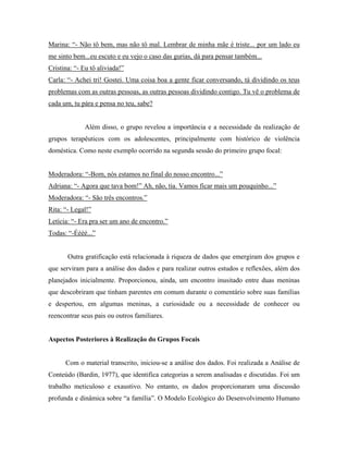 Marina: “- Não tô bem, mas não tô mal. Lembrar de minha mãe é triste... por um lado eu
me sinto bem...eu escuto e eu vejo o caso das gurias, dá para pensar também...
Cristina: “- Eu tô aliviada!”
Carla: “- Achei tri! Gostei. Uma coisa boa a gente ficar conversando, tá dividindo os teus
problemas com as outras pessoas, as outras pessoas dividindo contigo. Tu vê o problema de
cada um, tu pára e pensa no teu, sabe?


             Além disso, o grupo revelou a importância e a necessidade da realização de
grupos terapêuticos com os adolescentes, principalmente com histórico de violência
doméstica. Como neste exemplo ocorrido na segunda sessão do primeiro grupo focal:


Moderadora: “-Bom, nós estamos no final do nosso encontro...”
Adriana: “- Agora que tava bom!” Ah, não, tia. Vamos ficar mais um pouquinho...”
Moderadora: “- São três encontros.”
Rita: “- Legal!”
Letícia: “- Era pra ser um ano de encontro.”
Todas: “-Éééé...”


       Outra gratificação está relacionada à riqueza de dados que emergiram dos grupos e
que serviram para a análise dos dados e para realizar outros estudos e reflexões, além dos
planejados inicialmente. Proporcionou, ainda, um encontro inusitado entre duas meninas
que descobriram que tinham parentes em comum durante o comentário sobre suas famílias
e despertou, em algumas meninas, a curiosidade ou a necessidade de conhecer ou
reencontrar seus pais ou outros familiares.


Aspectos Posteriores à Realização do Grupos Focais


      Com o material transcrito, iniciou-se a análise dos dados. Foi realizada a Análise de
Conteúdo (Bardin, 1977), que identifica categorias a serem analisadas e discutidas. Foi um
trabalho meticuloso e exaustivo. No entanto, os dados proporcionaram uma discussão
profunda e dinâmica sobre “a família”. O Modelo Ecológico do Desenvolvimento Humano
 