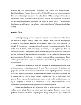 proposto por Urie Bronfenbrenner (1979/1996) e os estudos sobre Vulnerabilidade,
Resiliência, Risco e Proteção (Garmezy, 1996; Walsh, 1996, entre outros) serviram como
base para a interpretação e discussão dos dados. Foram publicados artigos sobre os dados
encontrados, como: "Vulnerabilidade e resiliência familiar: um estudo com adolescentes
que sofreram maus tratos intrafamiliares” (De Antoni & Koller, 2000a) e "A visão sobre
família entre as adolescentes que sofreram violência intrafamiliar" (De Antoni & Koller,
2000b).


Questões Éticas


      Existem preocupações éticas que devem ser consideradas em relação à utilização de
um método de pesquisa como o Grupo Focal (Morgan, 1993), além das preocupações
oriundas da realização de pesquisas com crianças e adolescentes, principalmente em
situação de risco pessoal e social, pois elas estão expostas constantemente ao perigo (Hutz,
1999; Hutz & Koller, 1999). Em relação ao método, há um aspecto que deve ser
considerado durante o planejamento: o tema proposto. Este pode ocasionar uma situação de
estresse em função da discussão de tópicos complexos e experienciados de forma negativa
pelos participantes. Portanto, deve-se considerar a vulnerabilidade dos participantes diante
do tema, para evitar colocá-los em situação de risco, principalmente quando envolve grupos
estigmatizados.
       A moderadora preocupou-se em definir uma série de procedimentos que visavam a
evitar ou amenizar o estresse da discussão do tema. Primeiramente, antes da realização dos
grupos, foi realizada uma conversa individualmente com cada participante com o intuito de
clarificar o objetivo da pesquisa e os procedimentos adotados, e de conhecê-la melhor. Na
primeira sessão, foi estabelecido um contrato verbal (rapport) com as participantes. Este
contrato firmou a concordância de todas em manter as informações trazidas no grupo em
sigilo e respeitar as opiniões e os sentimentos de todos, indiscriminadamente. Estas
combinações foram retomadas no rapport inicial das sessões seguintes.
      Durante a realização do grupo, foram observados os comportamentos verbais e não-
verbais (choro, cabeça baixa, roer unhas, etc.), que surgiram durante a sessão e que
poderiam evidenciar o mal-estar das participantes. Carey (1994) revelou que o moderador
 