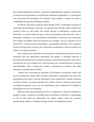 tem a responsabilidade de monitorar e interceder, apropriadamente, quando as informações
se tornarem muito particulares ou mobilizarem sentimentos desagradáveis. A preocupação
com o bem-estar das participantes foi constante. Como também, o reforço em manter a
confiabilidade do sigilo das informações trazidas.
      No final de cada sessão, conforme sugere Morgan (1997), a moderadora averiguou os
sentimentos das participantes. Para tanto, foi realizada uma avaliação verbal e informal nos
momentos finais de cada sessão. Esta atitude permitiu às participantes exporem seus
sentimentos, ao mesmo tempo em que as aliviou da ansiedade gerada pelo tema. Caso a
participante confirmasse o seu sentimento de insatisfação ou mal-estar, estes sentimentos
eram melhor investigados através de perguntas, por exemplo: “Em que momento você se
sentiu mal?”. A fim de auxiliar a participante, a pesquisadora estimulou o GF a encontrar
recursos suficientes para converter estes sentimentos desagradáveis, através de palavras de
incentivo e do apoio emocional.
      Outro aspecto ético importante está relacionado ao assentimento informado, tanto da
instituição como das adolescentes participantes dos grupos. A instituição autorizou a
participação das adolescentes na pesquisa mediante a apresentação do projeto, bem como a
realização do GF em seu espaço físico. Cabe esclarecer que a instituição possui o termo de
responsabilidade sobre a adolescente durante a permanência na mesma, não sendo
necessário o consentimento da família.
       Mesmo com a autorização da instituição, foi solicitado o assentimento verbal e por
escrito da adolescente. Berg (1995) considerou importante o assentimento por escrito dos
participantes, pois reforça o fato das informações serem confidenciais e garante a presença
em todas as sessões. No entanto, segundo Carey (1994), o fato de o indivíduo estar presente
e participar do grupo já é, por si só, um consentimento, pois a eficácia do GF depende da
participação ativa dos seus integrantes.
      Diante de todos estes procedimentos éticos, a moderadora se sentiu em condições de
conduzir o grupo. A proposta de trabalho estava devidamente esclarecida, e a participação
no GF foi uma opção das adolescentes. No entanto, mesmo assim, foi necessário
constantemente, durante a realização do grupo, retomar as combinações iniciais.
 