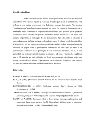 Considerações Finais


              O GF mostrou ser um método eficaz para coleta de dados em pesquisas
qualitativas. Proporcionou riqueza e variedade de dados pela troca de experiências, pela
reflexão e pelo insight promovidos pela dinâmica e sinergia dos grupos. Não existem
“receitas prontas” quando se trata de conduzir um grupo. No entanto, é fundamental que o
moderador tenha experiência e preparo teórico suficientes para permitir que o grupo se
desenvolva, cresça e reflita, sem perder a perspectiva do foco pesquisado. Além disso, é de
extrema importância a realização de um planejamento bem elaborado e adequado à
necessidade, o que facilita a tarefa de moderação do grupo. O método possibilitou, também,
à pesquisadora e à sua equipe um maior aprendizado na observação e no entendimento da
dinâmica de grupos. Para as participantes, demonstrou ser uma fonte de apoio e de
comunicação, auxiliando-as na promoção de sua resiliência individual, isto é, de sua
capacidade de enfrentar satisfatoriamente as situações adversas. Finalizando, acredita-se
que o GF deveria ser mais utilizado no Brasil em pesquisas psicológicas tanto com
adolescentes como com adultos. Espera-se que este relato tenha despertado a curiosidade
do leitor e a vontade de utilizar este método em novas pesquisas.


Referências


BARDIN, L. (1977). Análise de conteúdo. Lisboa: Edições 70.
BERG, B. (1995). Qualitative research methods for the social sciences. Boston: Allyn
    Bacon.
BRONFENBRENNER, U. (1989). Ecological systems theory. Annals of Child
    Development, 6,187-249.
BRONFENBRENNER, U. (1996). A ecologia do desenvolvimento humano: Experimentos
    naturais e planejados. Porto Alegre: Artes Médicas. (Original publicado em 1979)
CAREY, M. A. (1994). The group effect in focus group: planning, implementing, and
    interpreting focus group research. Em M. Morse (Org.), Critical issues in qualitative
    research methods (pp. 224-241). Thousand Oaks: Sage.
 