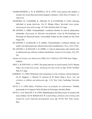 CHARLESWORTH, L. W. & RODWELL, M. K. (1997). Focus group with children: a
    resource for sexual abuse prevention program evaluation. Child Abuse & Neglect, 21,
    1205-1216.
CRABTREE, B., YANOSHIK, K., MILLER, W. & O’CONNOR, P. (1993). Selecting
    individual or group interviews. Em D. Morgan (Org.), Successful focus group:
    Advancing the state of the art (pp. 137-149). Newbury Park, CA: Sage.
DE ANTONI, C. (2000). Vulnerabilidade e resiliência familiar na visão de adolescentes
    maltratadas. Dissertação de Mestrado não-publicada. Curso de Pós-Graduação em
    Psicologia do Desenvolvimento. Universidade Federal do Rio Grande do Sul, Porto
    Alegre, RS.
DE ANTONI, C. & KOLLER, S. H. (2000a). Vulnerabilidade e resiliência familiar: um
    estudo com adolescentes que sofreram maus tratos intrafamiliares. Psico, 31(1), 39-66.
DE ANTONI, C. & KOLLER, S. H. (2000b). A visão de adolescentes sobre família entre
    as adolescentes que sofreram violência intrafamiliar. Estudos de Psicologia, 5(2), 347-
    381.
Estatuto da Criança e do Adolescente (1990). Lei n º 8.069, de 13/07/1990. Porto Alegre:
    CORAG.
FREY, J. & FONTANA, A. (1993). The group interview in social research. Em D. Morgan
    (Org.), Successful focus group: Advancing the state of the art (pp. 20-34). Newbury
    Park, CA: Sage.
GARMEZY, N. (1996). Reflections and commentary on risk, resilience, and development.
    Em R. Haggerty, L. Sherrod, N. Garmezy & M. Rutter (Orgs.), Stress, risk, and
    resilience in children and adolescents (pp. 1-15). New York: Cambridge University
    Press.
HUTZ, C. S. (1999, Maio). Problemas éticos na produção do conhecimento. Trabalho
    apresentado no I Congresso Norte-Nordeste de Psicologia, Salvador, Bahia.
HUTZ, C. S. & KOLLER, S. H. (1999). Methodological and ethical issues in research with
    street children. Em M. Raffaelli & R. W. Larson (Orgs.), Homeless and working youth
    around the world: Exploring developmental issues (pp. 59-70). New York: Jossey-
    Bass.
 
