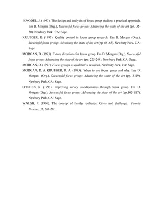 KNODEL, J. (1993). The design and analysis of focus group studies: a practical approach.
    Em D. Morgan (Org.), Successful focus group: Advancing the state of the art (pp. 35-
    50). Newbury Park, CA: Sage.
KRUEGER, R. (1993). Quality control in focus group research. Em D. Morgan (Org.),
    Successful focus group: Advancing the state of the art (pp. 65-85). Newbury Park, CA:
    Sage.
MORGAN, D. (1993). Future directions for focus group. Em D. Morgan (Org.), Successful
    focus group: Advancing the state of the art (pp. 225-244). Newbury Park, CA: Sage.
MORGAN, D. (1997). Focus groups as qualitative research. Newbury Park, CA: Sage.
MORGAN, D. & KRUEGER, R. A. (1993). When to use focus group and why. Em D.
    Morgan (Org.), Successful focus group: Advancing the state of the art (pp. 3-19).
    Newbury Park, CA: Sage.
O’BRIEN, K. (1993). Improving survey questionnaires through focus group. Em D.
    Morgan (Org.), Successful focus group: Advancing the state of the art (pp.105-117).
    Newbury Park, CA: Sage.
WALSH, F. (1996). The concept of family resilience: Crisis and challenge.         Family
    Process, 35, 261-281.
 