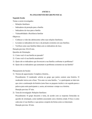 ANEXO A
                          PLANEJAMENTO DO GRUPO FOCAL
Segunda Sessão
Temas a serem investigados:
-   Relações familiares
-   Indicadores de proteção para a família
-   Indicadores de risco para a família
-   Vulnerabilidade e Resiliência familiar
Objetivos:
-   Conhecer a visão das adolescentes sobre suas relações familiares;
-   Levantar os indicadores de risco e de proteção existentes em suas famílias;
-   Verificar como suas famílias lidam com os indicadores de risco.
Duração prevista: 01h 45 min.
Questões de Orientação:
1) Como você vê sua família no passado?
2) Como você vê sua família atualmente?
3) Quais são os indicadores que favorecem a sua família a enfrentar os problemas?
4) Quais são os indicadores que aumentam os problemas existentes na sua família?


Planejamento da Sessão:
1) Técnica de aquecimento: Complete a história...
    Procedimento: O moderador solicita ao grupo que juntos contem uma história. O
    moderador inicia com a frase: “Era uma vez uma família...” e a participante ao lado tem
    que criar a continuação da história (uma frase ou pequeno trecho) e em seguida passa a
    palavra para outra participante e, assim, até terminar o tempo ou a história.
    Duração prevista: 07 min.
2) Tema de investigação: Relações familiares
    Procedimento: O grupo discutirá o tema, de acordo com as respostas fornecidas na
    questão de orientação, como também associando com a história criada. O foco é como
    cada uma vê sua família e o que pensa a respeito da forma como se relacionam.
    Duração prevista: 20 min.
 