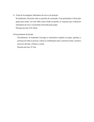 3) Tema de investigação: Indicadores de risco e de proteção
   Procedimento: discussão sobre as questões de orientação. Uma participante é eleita pelo
   grupo para anotar, em uma folha cartaz fixada na parede, as respostas que evidenciem
   indicadores de risco e de proteção fornecidas pelo grupo.
   Duração prevista: 01h 10min.


4) Encerramento da Sessão
     Procedimento: O moderador investiga os sentimentos surgidos no grupo, agradece a
     presença de todas as pessoas, realiza as combinações para o próxima sessão, esclarece
     possíveis dúvidas e finaliza a sessão.
     Duração prevista: 07 min.
 