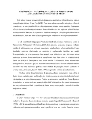 GRUPO FOCAL: MÉTODO QUALITATIVO DE PESQUISA COM
                ADOLESCENTES EM SITUAÇÃO DE RISCO


      Este artigo trata de uma experiência de pesquisa qualitativa, utilizando como método
para coleta de dados o Grupo Focal (GF). Para tanto, são apresentados a teoria, o relato da
experiência e as preocupações éticas existentes que permearam todo o trabalho. Os aspectos
teóricos do método são expostos através do seu histórico, da sua logística, aplicabilidade e
análise dos dados. O relato da experiência aborda as vantagens e desvantagens da utilização
do Grupo Focal, além dos desafios e das gratificações advindas da utilização deste método.


       O GF foi utilizado na pesquisa “Vulnerabilidade e Resiliência Familiar na Visão de
Adolescentes Maltratadas” (De Antoni, 2000). Esta pesquisa teve como proposta conhecer
a visão de adolescentes que sofreram maus tratos intrafamiliares sobre sua família. Foram
abordados aspectos relacionados ao conceito, à configuração familiar, aos papéis
desempenhados, ao relacionamento interpessoal, aos indicadores que funcionam como
protetores ou como desencadeadores de situações de risco, bem como às expectativas de
futuro em relação à formação de uma nova família. O diferencial destas adolescentes
participantes da pesquisa é que, no momento da coleta de dados, estavam temporariamente
residindo em uma instituição pública como medida de proteção pessoal (Estatuto da
Criança e do Adolescente, Lei n.º 8.069, 1990) às agressões sofridas pelos familiares.
         Na fase inicial de delineamento da pesquisa, alguns instrumentos para coleta de
dados foram cogitados para a obtenção dos objetivos, como a entrevista individual semi-
estruturada ou a entrevista em grupo. Porém, ao conhecer o método do Grupo Focal, a
pesquisadora se sentiu motivada para aplicá-lo. O GF diferencia-se dos outros instrumentos
por proporcionar quantidade e qualidade de dados, sem contudo perder a unidade de análise
proposta no estudo.


O Grupo Focal
     O Grupo Focal ou Grupo Foco (GF) tem sido utilizado em pesquisas qualitativas com
o objetivo de coletar dados através da interação grupal. Segundo Charlesworth e Rodwell
(1997), o GF é, especialmente, utilizado em delineamento de pesquisas que consideram a
visão dos participantes em relação a uma experiência ou a um evento. Busca-se obter a
 