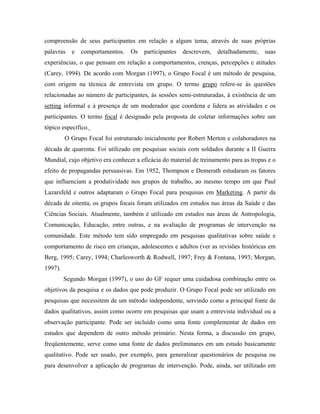 compreensão de seus participantes em relação a algum tema, através de suas próprias
palavras   e   comportamentos.    Os   participantes   descrevem,   detalhadamente,    suas
experiências, o que pensam em relação a comportamentos, crenças, percepções e atitudes
(Carey, 1994). De acordo com Morgan (1997), o Grupo Focal é um método de pesquisa,
com origem na técnica de entrevista em grupo. O termo grupo refere-se às questões
relacionadas ao número de participantes, às sessões semi-estruturadas, à existência de um
setting informal e à presença de um moderador que coordena e lidera as atividades e os
participantes. O termo focal é designado pela proposta de coletar informações sobre um
tópico específico.
         O Grupo Focal foi estruturado inicialmente por Robert Merton e colaboradores na
década de quarenta. Foi utilizado em pesquisas sociais com soldados durante a II Guerra
Mundial, cujo objetivo era conhecer a eficácia do material de treinamento para as tropas e o
efeito de propagandas persuasivas. Em 1952, Thompson e Demerath estudaram os fatores
que influenciam a produtividade nos grupos de trabalho, ao mesmo tempo em que Paul
Lazarsfeld e outros adaptaram o Grupo Focal para pesquisas em Marketing. A partir da
década de oitenta, os grupos focais foram utilizados em estudos nas áreas da Saúde e das
Ciências Sociais. Atualmente, também é utilizado em estudos nas áreas de Antropologia,
Comunicação, Educação, entre outras, e na avaliação de programas de intervenção na
comunidade. Este método tem sido empregado em pesquisas qualitativas sobre saúde e
comportamento de risco em crianças, adolescentes e adultos (ver as revisões históricas em
Berg, 1995; Carey, 1994; Charlesworth & Rodwell, 1997; Frey & Fontana, 1993; Morgan,
1997).
         Segundo Morgan (1997), o uso do GF requer uma cuidadosa combinação entre os
objetivos da pesquisa e os dados que pode produzir. O Grupo Focal pode ser utilizado em
pesquisas que necessitem de um método independente, servindo como a principal fonte de
dados qualitativos, assim como ocorre em pesquisas que usam a entrevista individual ou a
observação participante. Pode ser incluído como uma fonte complementar de dados em
estudos que dependem de outro método primário. Nesta forma, a discussão em grupo,
freqüentemente, serve como uma fonte de dados preliminares em um estudo basicamente
qualitativo. Pode ser usado, por exemplo, para generalizar questionários de pesquisa ou
para desenvolver a aplicação de programas de intervenção. Pode, ainda, ser utilizado em
 
