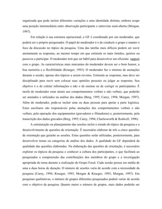 organizada que pode incluir diferentes variações e uma identidade distinta, embora ocupe
uma posição intermediária entre observação participante e entrevista semi-aberta (Morgan,
1997).
      Em relação à sua estrutura operacional, o GF é coordenado por um moderador, que
poderá ser o próprio pesquisador. O papel do moderador é o de conduzir o grupo e manter o
foco da discussão no tópico da pesquisa. Uma das tarefas mais difíceis poderá ser ouvir
atentamente as respostas, ao mesmo tempo em que estimula os mais tímidos, quietos ou
passivos a participar. O moderador terá que ser hábil para desenvolver um eficiente rapport
com o grupo. As características mais marcantes do moderador devem ser o bom humor, a
boa memória e a flexibilidade (Krueger, 1993). O moderador faz o mínimo de anotações
durante a sessão, apenas dos tópicos a serem revistos. Estimula as respostas, mas deve ser
disciplinado para ouvir sem colocar suas opiniões pessoais ou julgar as respostas. Seu
objetivo é o de coletar informações e não o de ensinar ou de corrigir os participantes. É
tarefa do moderador estar atento aos comportamentos verbais e não verbais, que poderão
ser anotados e utilizados na análise dos dados (Berg, 1995; Carey, 1994; Morgan, 1997).
Além do moderador, pode-se incluir uma ou duas pessoas para apoiar a parte logística.
Estes auxiliares são responsáveis pelas anotações dos comportamentos verbais e não
verbais, pela operação dos equipamentos (gravadores e filmadoras) e, posteriormente, pela
transcrição dos dados gravados (Berg, 1995; Carey, 1994; Charlesworth & Rodwell, 1996).
      A estruturação ou planejamento das sessões inclui o estudo do tópico da pesquisa e o
desenvolvimento de questões de orientação. É necessário elaborar de três a cinco questões
de orientação que guiarão as sessões. Estas questões serão utilizadas, posteriormente, para
desenvolver temas ou categorias de análise dos dados. A qualidade do GF dependerá da
qualidade das questões elaboradas. Na elaboração das questões de orientação, é necessário
explorar os tópicos da pesquisa e conhecer a cultura dos participantes, o que facilitará ao
pesquisador a compreensão das contribuições dos membros do grupo e a investigação
apropriada do tema durante a realização do Grupo Focal. Cada sessão possui em média de
uma a duas horas de duração. O número de sessões varia de acordo com a necessidade da
pesquisa (Carey, 1994; Krueger, 1993; Morgan & Krueger, 1993; Morgan, 1997). Em
pesquisas qualitativas, o número de grupos diferentes pesquisados poderá variar de acordo
com o objetivo da pesquisa. Quanto maior o número de grupos, mais dados poderão ser
 