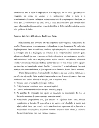oportunidade para a troca de experiências e de exposição da sua visão (que envolve a
percepção,   as   idéias,   os   valores   e   os   sentimentos)   sobre   o   tema    e,   à
pesquisadora/moderadora, conhecer e praticar um método de pesquisa pouco divulgado em
nosso país. A complexidade do tema, isto é, a visão de adolescentes que sofreram maus
tratos sobre suas famílias, permitiu a proposta de utilizá-lo de forma independente e como a
principal fonte de dados.


Aspectos Anteriores à Realização dos Grupos Focais


      Primeiramente, para estruturar o GF foi importante a elaboração do planejamento das
sessões (Anexo A), que ocorreu durante a realização do projeto de pesquisa. Na elaboração
do planejamento, foram necessários o estudo do tópico da pesquisa e o conhecimento sobre
a população, isto é, a linguagem, os costumes e os comportamentos utilizados pelas
adolescentes brasileiras que vivem em ambientes violentos e que pertencem a um nível
sócio-econômico muito baixo. O planejamento incluiu a decisão a respeito do número de
sessões. Concluiu-se pela necessidade de realizar três sessões para abarcar os três aspectos
que deveriam ser investigados sobre a família: 1) o conceito, 2) os indicadores de risco e de
proteção intra e extrafamiliares, e 3) as expectativas de formação de uma família no futuro.
       Diante destes aspectos, foram definidos os objetivos de cada sessão e elaboradas as
questões de orientação. Cada sessão foi estruturada através de um roteiro específico, que
previa uma hora e trinta minutos de duração, com os seguintes itens:
1) Temas a serem investigados (principais títulos);
2) O objetivo (qual o motivo e metas a serem atingidas);
3) Duração prevista (tempo necessário para realizar o grupo);
4) As questões de orientação para apoio ao moderador na manutenção do foco da
   discussão (em torno de quatro questões para cada sessão);
5) Planejamento propriamente dito, que envolve os seguintes itens: tema, técnica,
   procedimento e duração. O tema refere-se ao tópico a ser abordado, a técnica está
   relacionada à forma com a qual o moderador dinamizará o grupo no início da sessão, o
   procedimento indica como o moderador manterá a discussão sobre o tema, e a duração
   diz respeito ao tempo para cada etapa do processo.
 