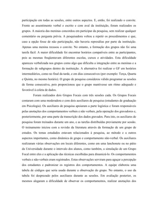 participação em todas as sessões, entre outros aspectos. E, então, foi realizado o convite.
Frente ao assentimento verbal e escrito e com aval da instituição, foram realizados os
grupos. A maioria das meninas concordou em participar da pesquisa, sem realizar qualquer
comentário ou pergunta prévia. A pesquisadora voltou a repetir os procedimentos e que,
caso a opção fosse de não participação, não haveria represálias por parte da instituição.
Apenas uma menina recusou o convite. No entanto, a formação dos grupos não foi uma
tarefa fácil. A maior dificuldade foi encontrar horários compatíveis entre as participantes,
pois as mesmas freqüentavam diferentes escolas, cursos e atividades. Esta dificuldade
apareceu verbalizada nos grupos como algo que dificulta a integração entre as meninas e a
formação de subgrupos dentro da instituição. A alternativa foi realizar o GF em horários
intermediários, como no final da tarde, e em dias consecutivos (por exemplo: Terça, Quarta
e Quinta, no mesmo horário). O grupo de pesquisa considerou válido programar as sessões
de forma consecutiva, pois proporcionou que o grupo mantivesse um ritmo adequado e
favorável à coleta de dados.
         Foram realizados dois Grupos Focais com três sessões cada. Os Grupos Focais
contaram com uma moderadora e com dois auxiliares de pesquisa (estudantes de graduação
em Psicologia). Os auxiliares de pesquisa apoiaram a parte logística e foram responsáveis
pelas anotações dos comportamentos verbais e não verbais, pela operação dos gravadores e,
posteriormente, por uma parte da transcrição dos dados gravados. Para isto, os auxiliares de
pesquisa foram treinados durante um ano, e as tarefas distribuídas previamente por sessão.
O treinamento iniciou com a revisão da literatura através da formação de um grupo de
estudos. Os temas estudados estavam relacionados à pesquisa, ao método e a outros
aspectos importantes, como dinâmica de grupo e comportamento não-verbal. Os auxiliares
realizaram várias observações em locais diferentes, como em uma lanchonete ou no pátio
da Universidade durante o intervalo dos alunos, como também, a simulação de um Grupo
Focal entre eles e a aplicação das técnicas escolhidas para dinamizá-lo. Os comportamentos
verbais e não-verbais eram registrados. Estas observações serviram para aguçar a percepção
dos estudantes e padronizar os registros dos comportamentos. A equipe elaborou uma
tabela de códigos que seria usada durante a observação do grupo. No entanto, o uso da
tabela foi desprezado pelos auxiliares durante as sessões. Em avaliação posterior, os
mesmos alegaram a dificuldade de observar os comportamentos, realizar anotações dos
 