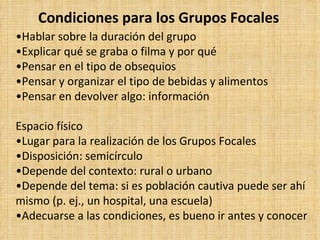 Condiciones para los Grupos Focales
•Hablar sobre la duración del grupo
•Explicar qué se graba o filma y por qué
•Pensar en el tipo de obsequios
•Pensar y organizar el tipo de bebidas y alimentos
•Pensar en devolver algo: información

Espacio físico
•Lugar para la realización de los Grupos Focales
•Disposición: semicírculo
•Depende del contexto: rural o urbano
•Depende del tema: si es población cautiva puede ser ahí
mismo (p. ej., un hospital, una escuela)
•Adecuarse a las condiciones, es bueno ir antes y conocer
 