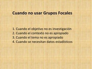 Cuando no usar Grupos Focales


1. Cuando el objetivo no es investigación
2. Cuando el contexto no es apropiado
3. Cuando el tema no es apropiado
4. Cuando se necesitan datos estadísticos
 