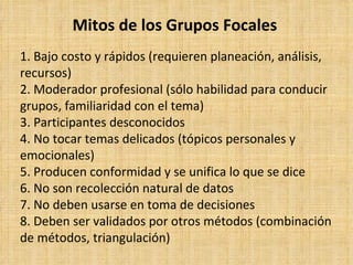 Mitos de los Grupos Focales
1. Bajo costo y rápidos (requieren planeación, análisis,
recursos)
2. Moderador profesional (sólo habilidad para conducir
grupos, familiaridad con el tema)
3. Participantes desconocidos
4. No tocar temas delicados (tópicos personales y
emocionales)
5. Producen conformidad y se unifica lo que se dice
6. No son recolección natural de datos
7. No deben usarse en toma de decisiones
8. Deben ser validados por otros métodos (combinación
de métodos, triangulación)
 