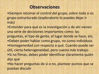 Observaciones
•Siempre retomar el control del grupo, sobre todo si es
grupo estructurado (exploratorio lo puedes dejar ir
más)
•Entender para qué es la investigación y de ahí vienen
una serie de decisiones importantes como: las
preguntas, el tipo de gente, el lugar donde se hace, etc.
•Deben poder hablar como grupo, no como individuos
•Homogeneidad con respecto a qué. Cuando puede ser
útil, cierta heterogeneidad, pero cuesta más trabajo
•Si no filmas, debes poder identificar claramente quién
dijo qué
•No hacer preguntas de sí o no, plantear puntos que se
puedan discutir
 