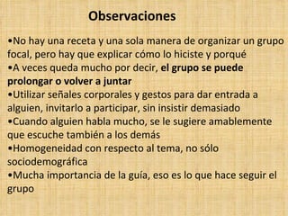 Observaciones
•No hay una receta y una sola manera de organizar un grupo
focal, pero hay que explicar cómo lo hiciste y porqué
•A veces queda mucho por decir, el grupo se puede
prolongar o volver a juntar
•Utilizar señales corporales y gestos para dar entrada a
alguien, invitarlo a participar, sin insistir demasiado
•Cuando alguien habla mucho, se le sugiere amablemente
que escuche también a los demás
•Homogeneidad con respecto al tema, no sólo
sociodemográfica
•Mucha importancia de la guía, eso es lo que hace seguir el
grupo
 