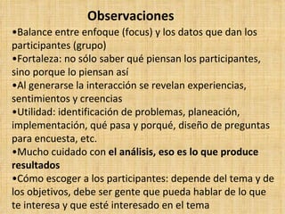 Observaciones
•Balance entre enfoque (focus) y los datos que dan los
participantes (grupo)
•Fortaleza: no sólo saber qué piensan los participantes,
sino porque lo piensan así
•Al generarse la interacción se revelan experiencias,
sentimientos y creencias
•Utilidad: identificación de problemas, planeación,
implementación, qué pasa y porqué, diseño de preguntas
para encuesta, etc.
•Mucho cuidado con el análisis, eso es lo que produce
resultados
•Cómo escoger a los participantes: depende del tema y de
los objetivos, debe ser gente que pueda hablar de lo que
te interesa y que esté interesado en el tema
 