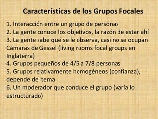 Características de los Grupos Focales
1. Interacción entre un grupo de personas
2. La gente conoce los objetivos, la razón de estar ahí
3. La gente sabe qué se le observa, casi no se ocupan
Cámaras de Gessel (living rooms focal groups en
Inglaterra)
4. Grupos pequeños de 4/5 a 7/8 personas
5. Grupos relativamente homogéneos (confianza),
depende del tema
6. Un moderador que conduce el grupo (varía lo
estructurado)
 