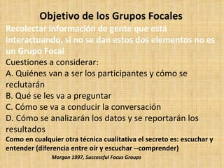 Objetivo de los Grupos Focales
Recolectar información de gente que está
interactuando, si no se dan estos dos elementos no es
un Grupo Focal
Cuestiones a considerar:
A. Quiénes van a ser los participantes y cómo se
reclutarán
B. Qué se les va a preguntar
C. Cómo se va a conducir la conversación
D. Cómo se analizarán los datos y se reportarán los
resultados
Como en cualquier otra técnica cualitativa el secreto es: escuchar y
entender (diferencia entre oír y escuchar --comprender)
               Morgan 1997, Successful Focus Groups
 