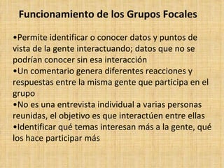 Funcionamiento de los Grupos Focales

•Permite identificar o conocer datos y puntos de
vista de la gente interactuando; datos que no se
podrían conocer sin esa interacción
•Un comentario genera diferentes reacciones y
respuestas entre la misma gente que participa en el
grupo
•No es una entrevista individual a varias personas
reunidas, el objetivo es que interactúen entre ellas
•Identificar qué temas interesan más a la gente, qué
los hace participar más
 