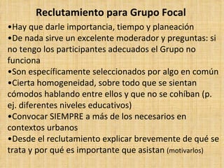 Reclutamiento para Grupo Focal
•Hay que darle importancia, tiempo y planeación
•De nada sirve un excelente moderador y preguntas: si
no tengo los participantes adecuados el Grupo no
funciona
•Son específicamente seleccionados por algo en común
•Cierta homogeneidad, sobre todo que se sientan
cómodos hablando entre ellos y que no se cohíban (p.
ej. diferentes niveles educativos)
•Convocar SIEMPRE a más de los necesarios en
contextos urbanos
•Desde el reclutamiento explicar brevemente de qué se
trata y por qué es importante que asistan (motivarlos)
 