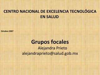 CENTRO NACIONAL DE EXCELENCIA TECNOLÓGICA
                  EN SALUD


Octubre 2007




                   Grupos focales
                       Alejandra Prieto
               alejandraprieto@salud.gob.mx
 
