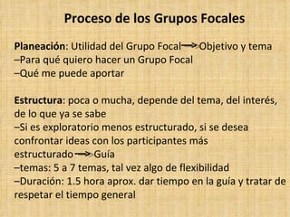 Proceso de los Grupos Focales
Planeación: Utilidad del Grupo Focal  Objetivo y tema
–Para qué quiero hacer un Grupo Focal
–Qué me puede aportar

Estructura: poca o mucha, depende del tema, del interés,
de lo que ya se sabe
–Si es exploratorio menos estructurado, si se desea
confrontar ideas con los participantes más
estructurado      Guía
–temas: 5 a 7 temas, tal vez algo de flexibilidad
–Duración: 1.5 hora aprox. dar tiempo en la guía y tratar de
respetar el tiempo general
 
