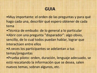 GUIA
•Muy importante: el orden de las preguntas y para qué
hago cada una, describir qué espero obtener de cada
tema
•Técnica de embudo: de lo general a lo particular
•Abrir con una pregunta “disparador”: algo obvio,
sencillo, de lo cual todos puedan hablar, lograr que
interactúen entre ellos
•A veces los participantes se adelantan a tus
temas/preguntas
•Prueba piloto: orden, duración, lenguaje adecuado, se
está rescatando la información que se desea, salen
nuevos temas, sobran algunos, etc.
 