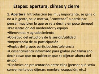 Etapas: apertura, clímax y cierre
1. Apertura: Introducción (es muy importante, se gana o
no a la gente, se le motiva, “convence” a participar,
pensar muy bien lo que se va a decir y en poco tiempo)
•Presentación del moderador y equipo
•Bienvenida y agradecimiento
•Objetivo del estudio y de la sesión/utilidad
•Importancia de su participación
•Reglas del grupo: participación/tolerancia
•Consentimiento informado para grabar y/o filmar (no
decir cosas que no quisieran que se dijeran afuera del
grupo)
•Dinámica de presentación entre ellos (pensar qué sería
conveniente que dijeran: nombre, ocupación, etc.)
 