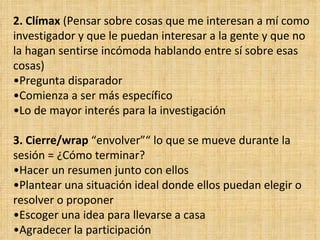 2. Clímax (Pensar sobre cosas que me interesan a mí como
investigador y que le puedan interesar a la gente y que no
la hagan sentirse incómoda hablando entre sí sobre esas
cosas)
•Pregunta disparador
•Comienza a ser más específico
•Lo de mayor interés para la investigación

3. Cierre/wrap “envolver”“ lo que se mueve durante la
sesión = ¿Cómo terminar?
•Hacer un resumen junto con ellos
•Plantear una situación ideal donde ellos puedan elegir o
resolver o proponer
•Escoger una idea para llevarse a casa
•Agradecer la participación
 