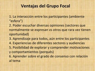 Ventajas del Grupo Focal

1. La interacción entre los participantes (ambiente
“esfera”)
2. Poder escuchar diversas opiniones (sectores que
normalmente se expresan vs otros que rara vez tienen
oportunidad)
3. Aprendizaje para todos, aún entre los participantes
4. Experiencias de diferentes sectores y audiencias
5. Posibilidad de explorar y comprender motivaciones
y comportamientos (porqués)
6. Aprender sobre el grado de consenso con relación
al tema
 