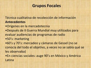 Grupos Focales

Técnica cualitativa de recolección de información
Antecedentes
•Orígenes en la mercadotecnia
•Después de II Guerra Mundial muy utilizados para
evaluar audiencias de programas de radio
•50’s: marketing
•60’s y 70’s: mercadeo y cámaras de Gessel (no se
conocía del todo el objetivo, a veces no se sabía qué se
les observaba)
•En ciencias sociales: auge 90’s en México y América
Latina
 