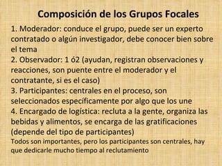 Composición de los Grupos Focales
1. Moderador: conduce el grupo, puede ser un experto
contratado o algún investigador, debe conocer bien sobre
el tema
2. Observador: 1 ó2 (ayudan, registran observaciones y
reacciones, son puente entre el moderador y el
contratante, si es el caso)
3. Participantes: centrales en el proceso, son
seleccionados específicamente por algo que los une
4. Encargado de logística: recluta a la gente, organiza las
bebidas y alimentos, se encarga de las gratificaciones
(depende del tipo de participantes)
Todos son importantes, pero los participantes son centrales, hay
que dedicarle mucho tiempo al reclutamiento
 