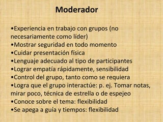 Moderador

•Experiencia en trabajo con grupos (no
necesariamente como líder)
•Mostrar seguridad en todo momento
•Cuidar presentación física
•Lenguaje adecuado al tipo de participantes
•Lograr empatía rápidamente, sensibilidad
•Control del grupo, tanto como se requiera
•Logra que el grupo interactúe: p. ej. Tomar notas,
mirar poco, técnica de estrella o de espejeo
•Conoce sobre el tema: flexibilidad
•Se apega a guía y tiempos: flexibilidad
 