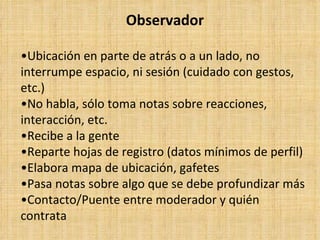 Observador

•Ubicación en parte de atrás o a un lado, no
interrumpe espacio, ni sesión (cuidado con gestos,
etc.)
•No habla, sólo toma notas sobre reacciones,
interacción, etc.
•Recibe a la gente
•Reparte hojas de registro (datos mínimos de perfil)
•Elabora mapa de ubicación, gafetes
•Pasa notas sobre algo que se debe profundizar más
•Contacto/Puente entre moderador y quién
contrata
 