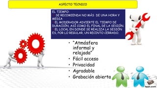ASPECTO TECNICO
EL TIEMPO:
 SE RECOMIENDA NO MÁS DE UNA HORA Y
MEDIA
EL MODERADOR ADVIERTE EL TIEMPO DE
DURACIÓN, ASÍ COMO EL FINAL DE LA SESIÓN.
EL LOCAL EN DONDE SE REALIZA LA SESIÓN
ES, POR LO REGULAR, UN RECINTO CERRADO.
• “Atmósfera
informal y
relajada”
• Fácil acceso
• Privacidad
• Agradable
• Grabación abierta
 