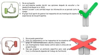 1. No es excluyente
2. Los participantes pueden decidir sus opiniones después de escuchar a los
demás (Cires Reyes et al. 2011)
3. Permite acceder a una cantidad mayor de información en un periodo corto de
tiempo
4. El grupo focal aparte de generar las respuestas de una investigación expone las
experiencias de los participantes
1. No se puede generalizar
2. Falta de independencia en las respuestas de los miembros del
grupo, Ef. Dominante(Escobar y Bonilla-Jimenez 2009)
3. Los investigadores tienen menos control sobre la dirección de
grupos focales
4. Hay que preparar un protocolo específico para cada grupo
focal, la información depende del trabajo de facilitación
 