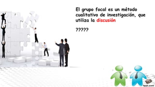 El grupo focal es un método
cualitativo de investigación, que
utiliza la discusión
?????
 