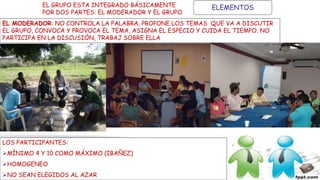 ELEMENTOSEL GRUPO ESTA INTEGRADO BÁSICAMENTE
POR DOS PARTES: EL MODERADOR Y EL GRUPO
EL MODERADOR: NO CONTROLA LA PALABRA, PROPONE LOS TEMAS QUE VA A DISCUTIR
EL GRUPO, CONVOCA Y PROVOCA EL TEMA, ASIGNA EL ESPECIO Y CUIDA EL TIEMPO. NO
PARTICIPA EN LA DISCUSIÓN, TRABAJ SOBRE ELLA
LOS PARTICIPANTES:
MÍNIMO 4 Y 10 COMO MÁXIMO (IBAÑEZ)
HOMOGENEO
NO SEAN ELEGIDOS AL AZAR
 