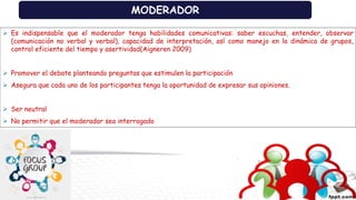 MODERADOR
 Es indispensable que el moderador tenga habilidades comunicativas: saber escuchas, entender, observar
(comunicación no verbal y verbal), capacidad de interpretación, así como manejo en la dinámica de grupos,
control eficiente del tiempo y asertividad(Aigneren 2009)
 Promover el debate planteando preguntas que estimulen la participación
 Asegura que cada uno de los participantes tenga la oportunidad de expresar sus opiniones.
 Ser neutral
 No permitir que el moderador sea interrogado
 