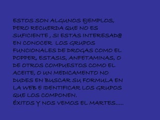 ESTOS SON ALGUNOS EJEMPLOS,
PERO RECUERDA QUE NO ES
SUFICIENTE , SI ESTAS INTERESAD@
EN CONOCER LOS GRUPOS
FUNCIONALES DE DROGAS COMO EL
POPPER, ESTASIS, ANFETAMINAS, O
DE OTROS COMPUESTOS COMO EL
ACEITE, O UN MEDICAMENTO NO
DUDES EN BUSCAR SU FORMULA EN
LA WEB E IDENTIFICAR LOS GRUPOS
QUE LOS COMPONEN.
ÉXITOS Y NOS VEMOS EL MARTES…..
 