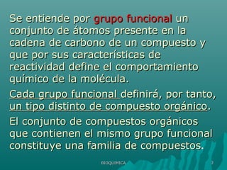 BIOQUIMICABIOQUIMICA 33
Se entiende porSe entiende por grupo funcionalgrupo funcional unun
conjunto de átomos presente en laconjunto de átomos presente en la
cadena de carbono de un compuesto ycadena de carbono de un compuesto y
que por sus características deque por sus características de
reactividad define el comportamientoreactividad define el comportamiento
químico de la molécula.químico de la molécula.
Cada grupo funcionalCada grupo funcional definirá, por tanto,definirá, por tanto,
un tipo distinto de compuesto orgánicoun tipo distinto de compuesto orgánico..
El conjunto de compuestos orgánicosEl conjunto de compuestos orgánicos
que contienen el mismo grupo funcionalque contienen el mismo grupo funcional
constituye una familia de compuestosconstituye una familia de compuestos.
 