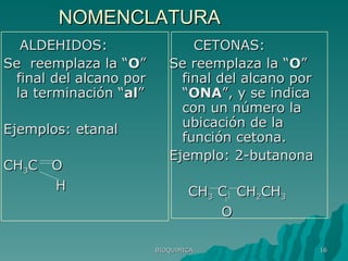 NOMENCLATURA ALDEHIDOS: Se  reemplaza la “ O ” final del alcano por la terminación “ al ” Ejemplos: etanal CH 3 C  O H CETONAS: Se reemplaza la “ O ” final del alcano por “ ONA ”, y se indica con un número la ubicación de la función cetona. Ejemplo: 2-butanona CH 3  C  CH 2 CH 3 O BIOQUIMICA 