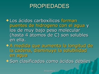 PROPIEDADES Los ácidos carboxílicos  forman puentes de hidrogeno con el agua  y los de muy bajo peso molecular (hasta 4 átomos de C) son solubles en ella. A medida que aumenta la longitud de la cadena, disminuye la solubilidad en agua Son clasificados como ácidos débiles BIOQUIMICA 