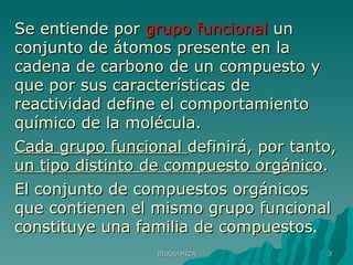 BIOQUIMICA Se entiende por  grupo funcional  un conjunto de átomos presente en la cadena de carbono de un compuesto y que por sus características de reactividad define el comportamiento químico de la molécula.  Cada grupo funcional  definirá, por tanto,  un tipo distinto de compuesto orgánico .  El conjunto de compuestos orgánicos que contienen el mismo grupo funcional constituye una familia de compuestos . 