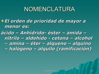 NOMENCLATURA El orden de prioridad de mayor a menor es:  ácido – Anhídrido- éster – amida – nitrilo – aldehído - cetona – alcohol – amina – éter – alqueno – alquino – halógeno – alquilo (ramificación) BIOQUIMICA 