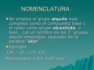 NOMENCLATURA : Se emplea el grupo  alquilo  mas complejo como el compuesto base y el resto como grupo  alcoxhido , o bien , con el nombre de los 2  grupos alquilo enlazados, seguidos de la palabra “ éter ” Ejemplo: CH 3   O  CH 2  CH 3 Metoxietano o Etil metil éter 